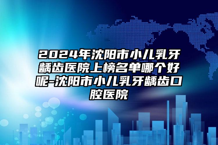 2024年沈阳市小儿乳牙龋齿医院上榜名单哪个好呢-沈阳市小儿乳牙龋齿口腔医院