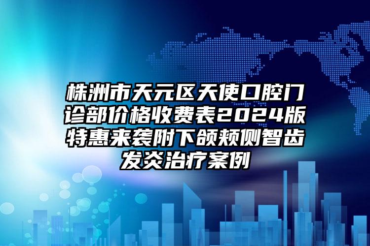 株洲市天元区天使口腔门诊部价格收费表2024版特惠来袭附下颌颊侧智齿发炎治疗案例