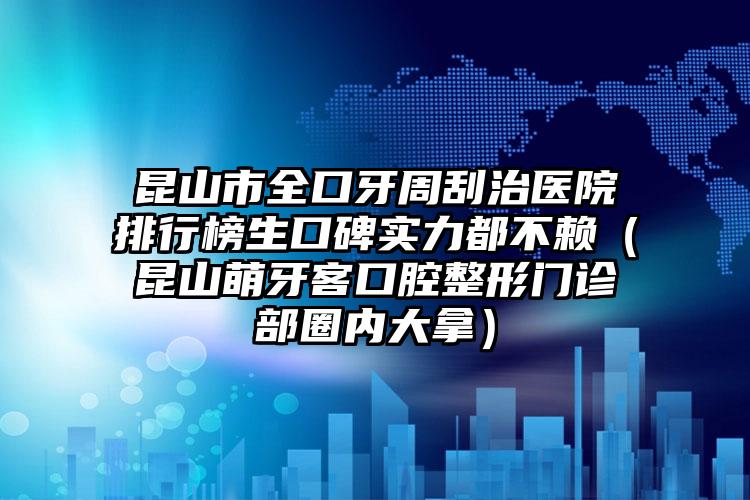 昆山市全口牙周刮治医院排行榜生口碑实力都不赖（昆山萌牙客口腔整形门诊部圈内大拿）