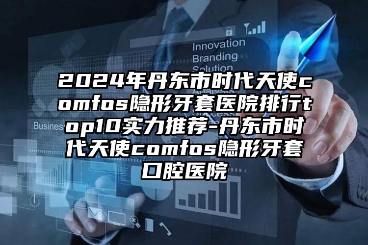 2024年丹东市时代天使comfos隐形牙套医院排行top10实力推荐-丹东市时代天使comfos隐形牙套口腔医院