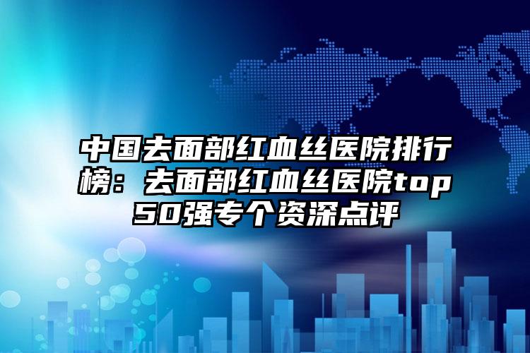 中国去面部红血丝医院排行榜：去面部红血丝医院top50强专个资深点评