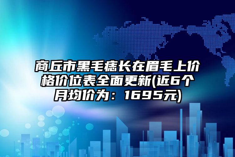 商丘市黑毛痣长在眉毛上价格价位表全面更新(近6个月均价为：1695元)