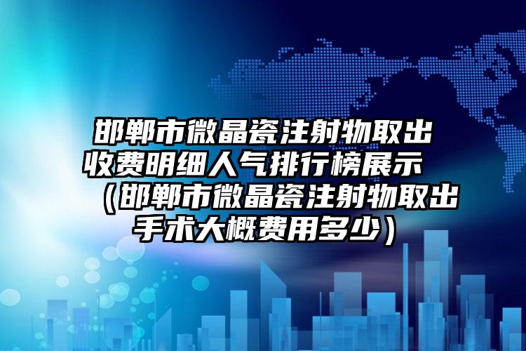 邯郸市微晶瓷注射物取出收费明细人气排行榜展示 （邯郸市微晶瓷注射物取出手术大概费用多少）