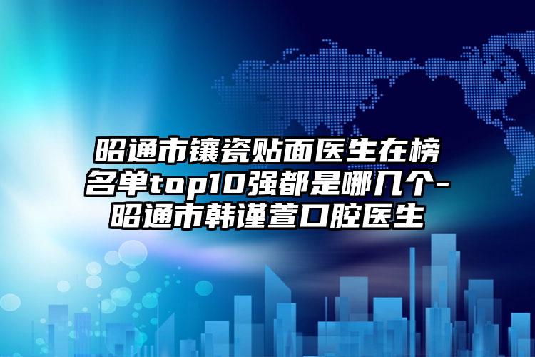 昭通市镶瓷贴面医生在榜名单top10强都是哪几个-昭通市韩谨萱口腔医生