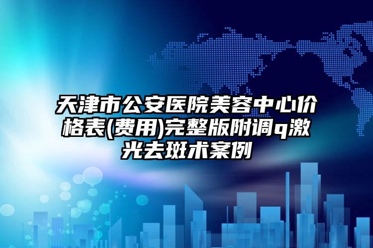 天津市公安医院美容中心价格表(费用)完整版附调q激光去斑术案例