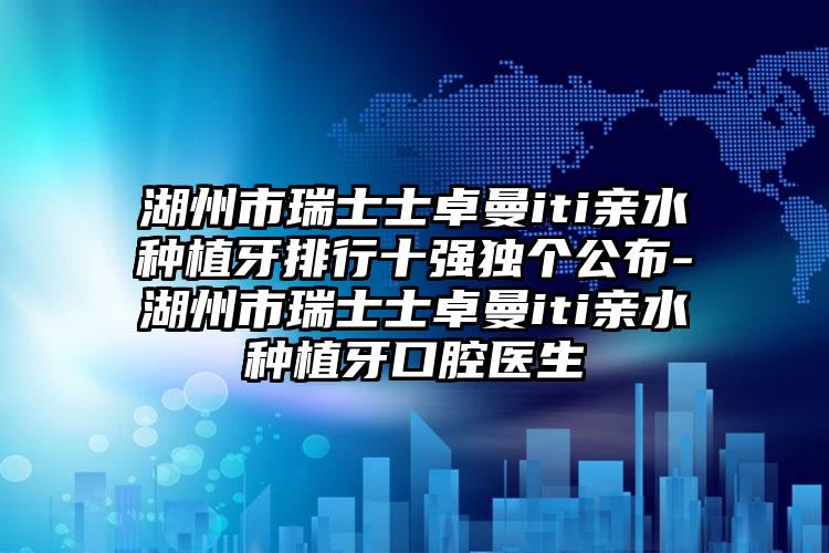 湖州市瑞士士卓曼iti亲水种植牙排行十强独个公布-湖州市瑞士士卓曼iti亲水种植牙口腔医生