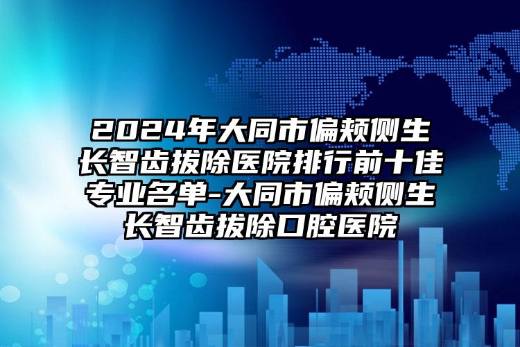 2024年大同市偏颊侧生长智齿拔除医院排行前十佳专业名单-大同市偏颊侧生长智齿拔除口腔医院