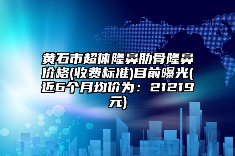 黄石市超体隆鼻肋骨隆鼻价格(收费标准)目前曝光(近6个月均价为：21219元)