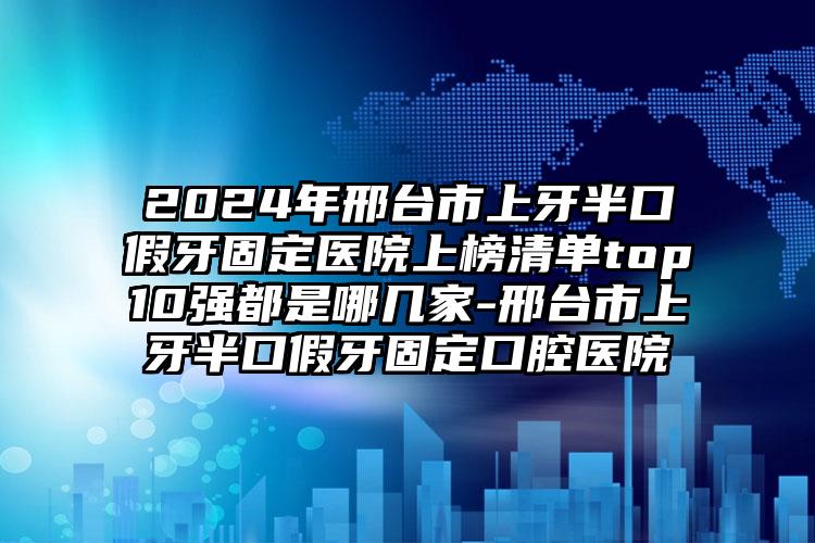 2024年邢台市上牙半口假牙固定医院上榜清单top10强都是哪几家-邢台市上牙半口假牙固定口腔医院