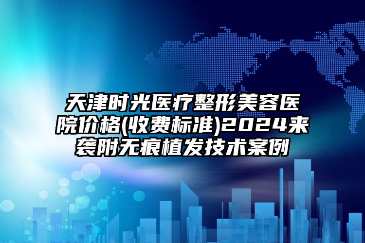 天津时光医疗整形美容医院价格(收费标准)2024来袭附无痕植发技术案例