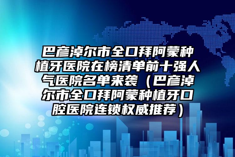 巴彦淖尔市全口拜阿蒙种植牙医院在榜清单前十强人气医院名单来袭（巴彦淖尔市全口拜阿蒙种植牙口腔医院连锁权威推荐）