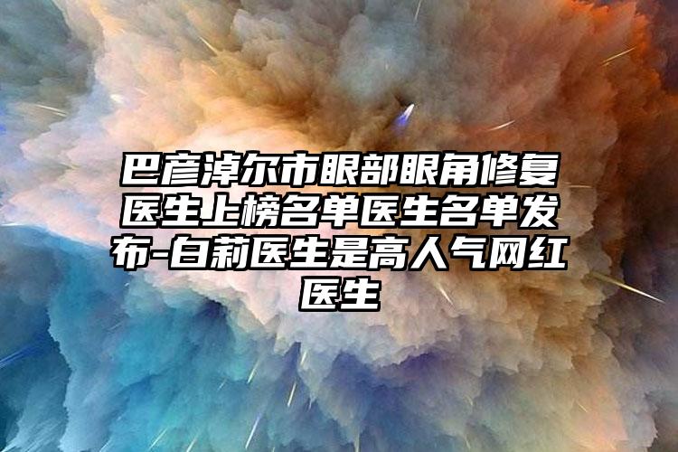 巴彦淖尔市眼部眼角修复医生上榜名单医生名单发布-白莉医生是高人气网红医生