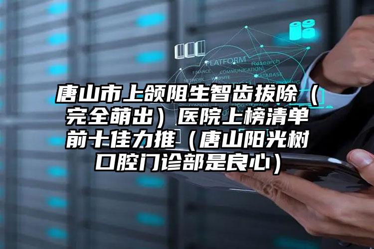 唐山市上颌阻生智齿拔除（完全萌出）医院上榜清单前十佳力推（唐山阳光树口腔门诊部是良心）