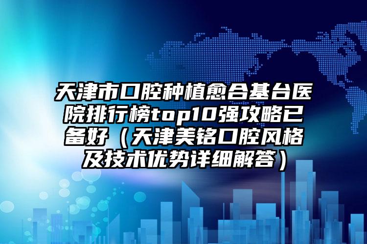 天津市口腔种植愈合基台医院排行榜top10强攻略已备好（天津美铭口腔风格及技术优势详细解答）