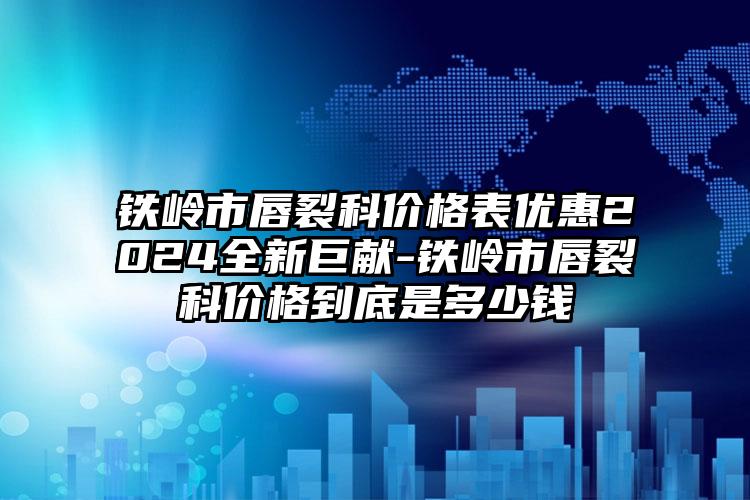 铁岭市唇裂科价格表优惠2024全新巨献-铁岭市唇裂科价格到底是多少钱