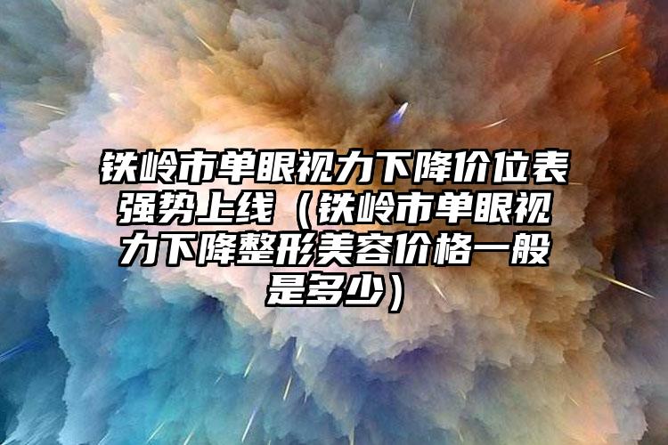 铁岭市单眼视力下降价位表强势上线（铁岭市单眼视力下降整形美容价格一般是多少）