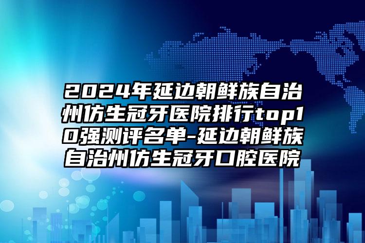 2024年延边朝鲜族自治州仿生冠牙医院排行top10强测评名单-延边朝鲜族自治州仿生冠牙口腔医院