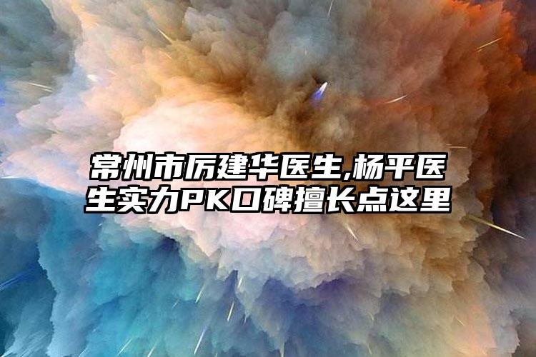 常州市厉建华医生,杨平医生实力PK口碑擅长点这里