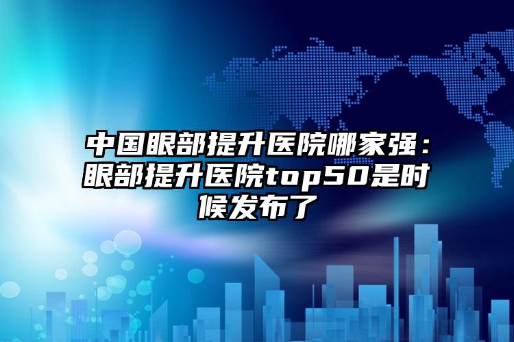 中国眼部提升医院哪家强：眼部提升医院top50是时候发布了