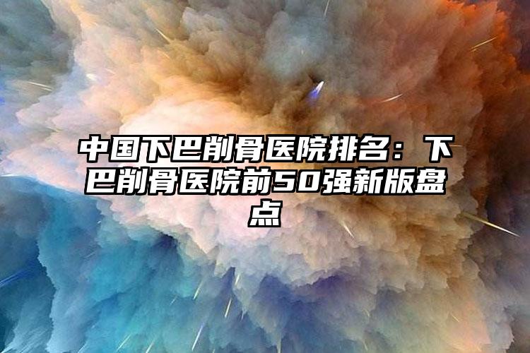 中国下巴削骨医院排名：下巴削骨医院前50强新版盘点