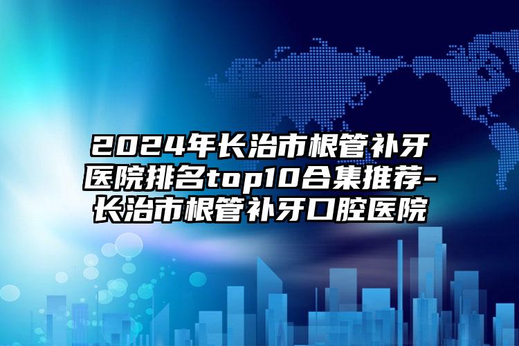 2024年长治市根管补牙医院排名top10合集推荐-长治市根管补牙口腔医院