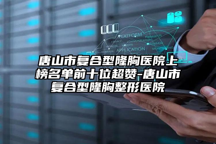 唐山市复合型隆胸医院上榜名单前十位超赞-唐山市复合型隆胸整形医院