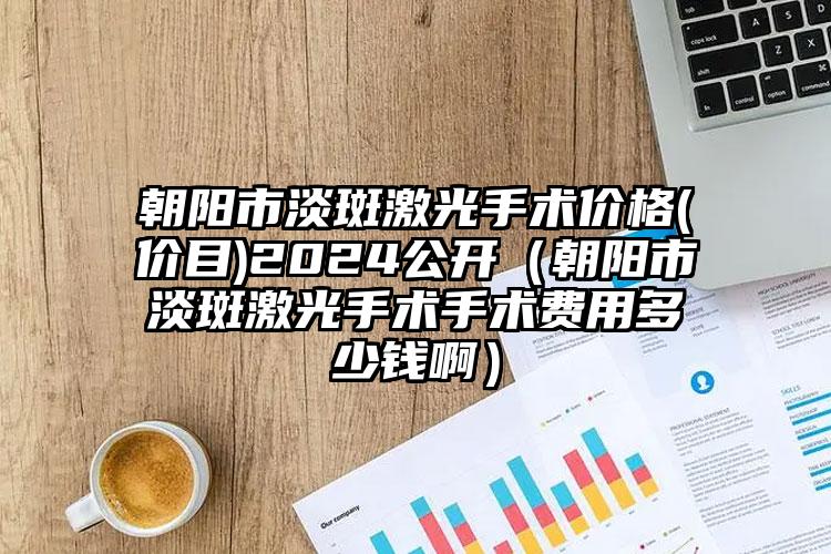 朝阳市淡斑激光手术价格(价目)2024公开（朝阳市淡斑激光手术手术费用多少钱啊）