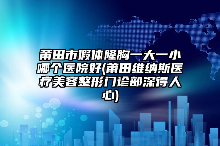 莆田市假体隆胸一大一小哪个医院好(莆田维纳斯医疗美容整形门诊部深得人心)