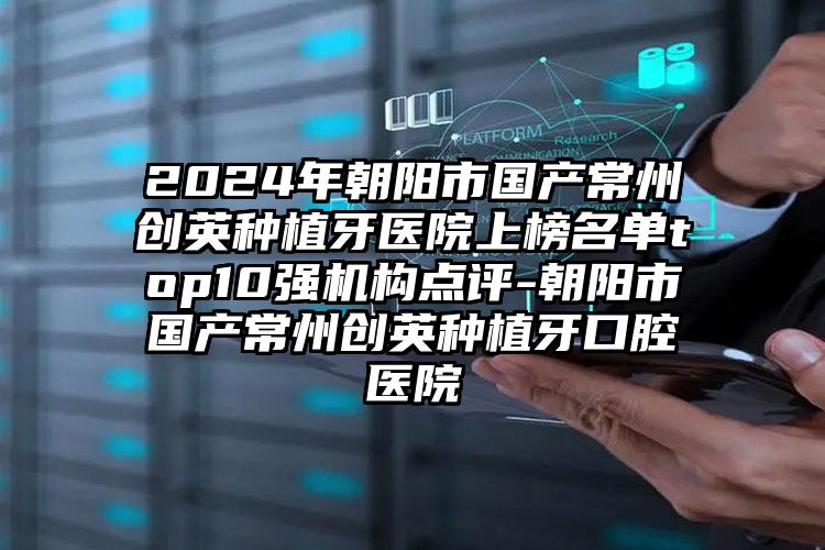 2024年朝阳市国产常州创英种植牙医院上榜名单top10强机构点评-朝阳市国产常州创英种植牙口腔医院