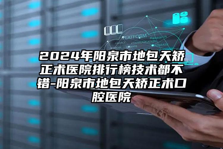 2024年阳泉市地包天矫正术医院排行榜技术都不错-阳泉市地包天矫正术口腔医院