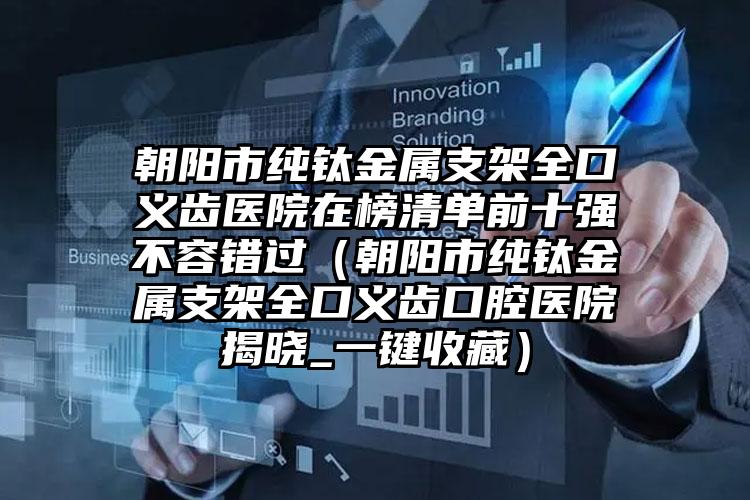 朝阳市纯钛金属支架全口义齿医院在榜清单前十强不容错过（朝阳市纯钛金属支架全口义齿口腔医院揭晓_一键收藏）