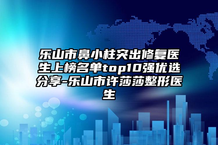 乐山市鼻小柱突出修复医生上榜名单top10强优选分享-乐山市许莎莎整形医生