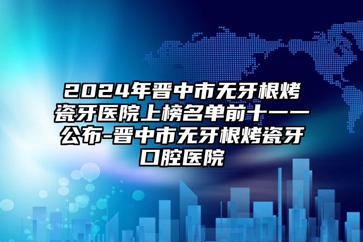 2024年晋中市无牙根烤瓷牙医院上榜名单前十一一公布-晋中市无牙根烤瓷牙口腔医院