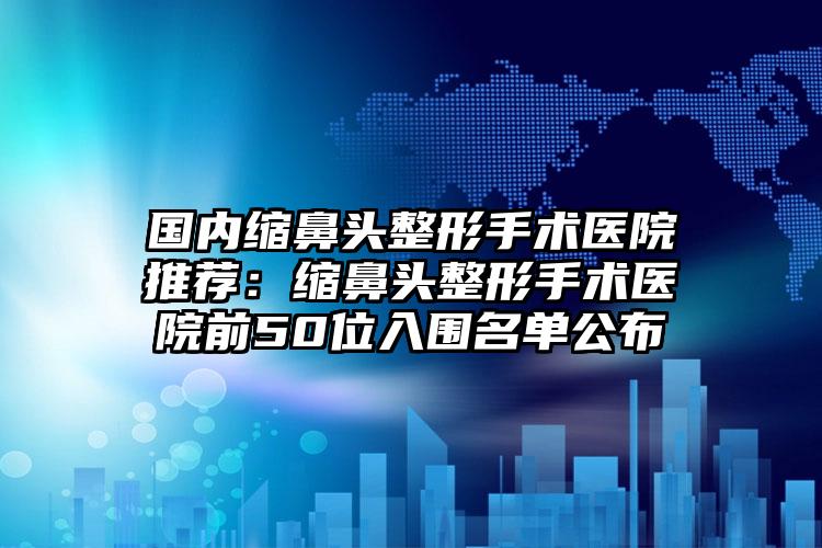 国内缩鼻头整形手术医院推荐：缩鼻头整形手术医院前50位入围名单公布