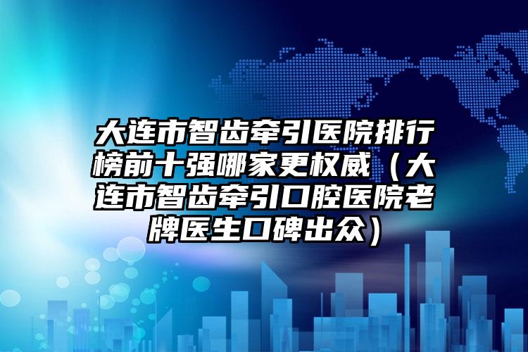 大连市智齿牵引医院排行榜前十强哪家更权威（大连市智齿牵引口腔医院老牌医生口碑出众）