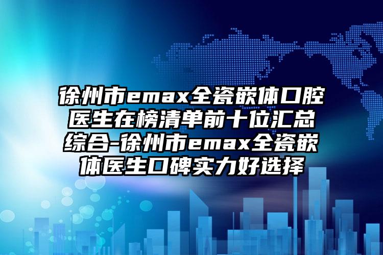 徐州市emax全瓷嵌体口腔医生在榜清单前十位汇总综合-徐州市emax全瓷嵌体医生口碑实力好选择