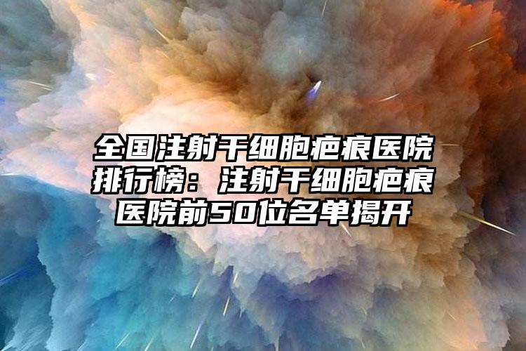 全国注射干细胞疤痕医院排行榜：注射干细胞疤痕医院前50位名单揭开