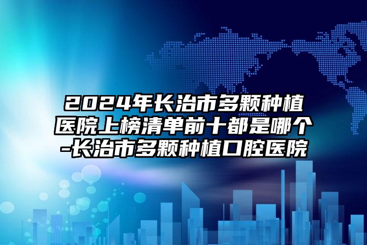 2024年长治市多颗种植医院上榜清单前十都是哪个-长治市多颗种植口腔医院