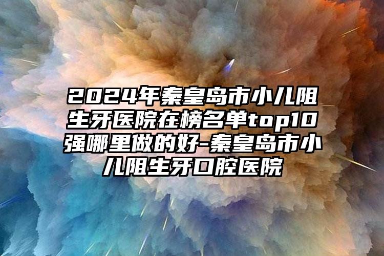 2024年秦皇岛市小儿阻生牙医院在榜名单top10强哪里做的好-秦皇岛市小儿阻生牙口腔医院