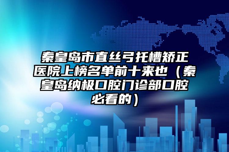 秦皇岛市直丝弓托槽矫正医院上榜名单前十来也（秦皇岛纳极口腔门诊部口腔必看的）