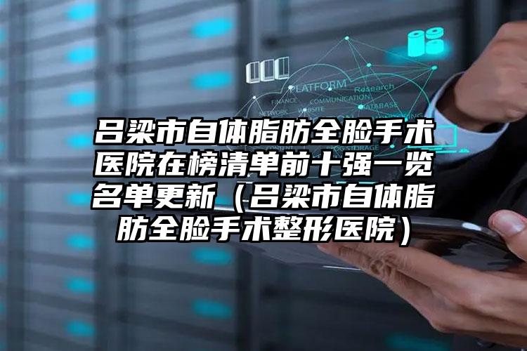 吕梁市自体脂肪全脸手术医院在榜清单前十强一览名单更新（吕梁市自体脂肪全脸手术整形医院）