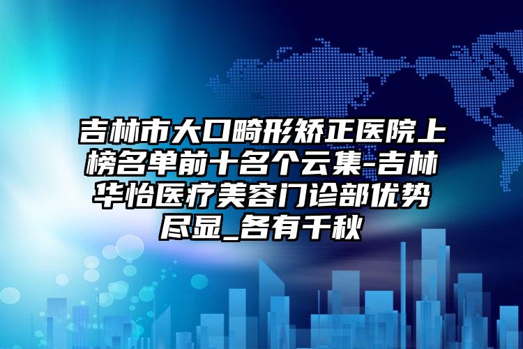 吉林市大口畸形矫正医院上榜名单前十名个云集-吉林华怡医疗美容门诊部优势尽显_各有千秋