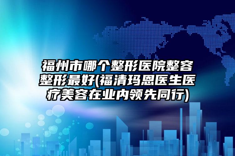 福州市哪个整形医院整容整形最好(福清玛恩医生医疗美容在业内领先同行)