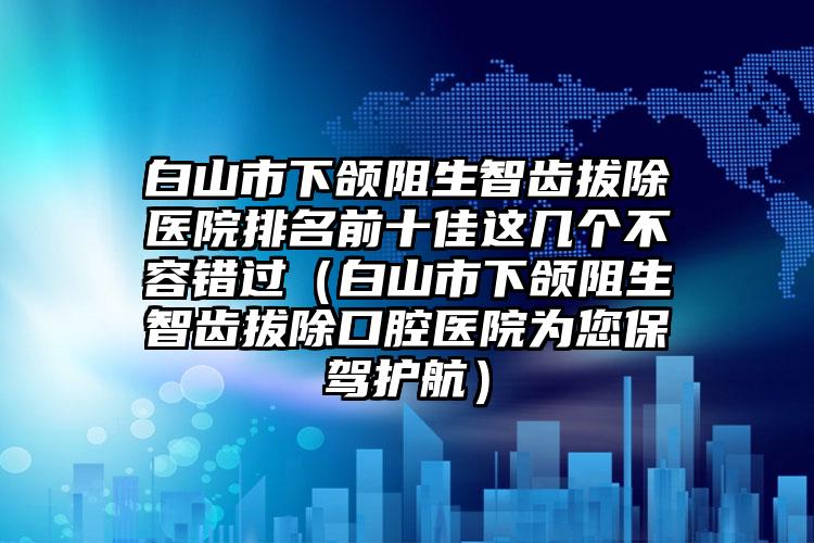 白山市下颌阻生智齿拔除医院排名前十佳这几个不容错过（白山市下颌阻生智齿拔除口腔医院为您保驾护航）