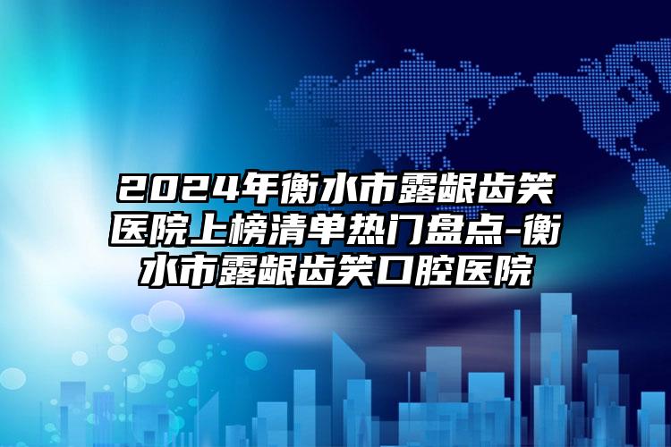 2024年衡水市露龈齿笑医院上榜清单热门盘点-衡水市露龈齿笑口腔医院