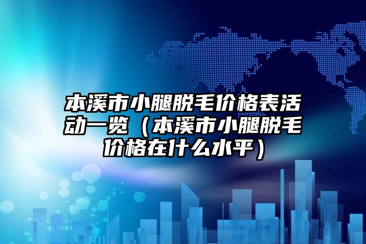 本溪市小腿脱毛价格表活动一览（本溪市小腿脱毛价格在什么水平）