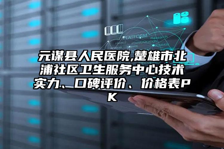 元谋县人民医院,楚雄市北浦社区卫生服务中心技术实力、口碑评价、价格表PK