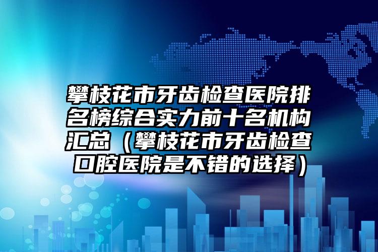 攀枝花市牙齿检查医院排名榜综合实力前十名机构汇总（攀枝花市牙齿检查口腔医院是不错的选择）