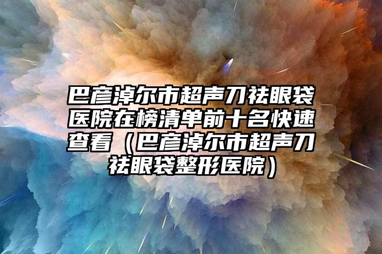 巴彦淖尔市超声刀祛眼袋医院在榜清单前十名快速查看（巴彦淖尔市超声刀祛眼袋整形医院）