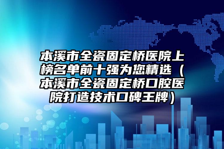 本溪市全瓷固定桥医院上榜名单前十强为您精选（本溪市全瓷固定桥口腔医院打造技术口碑王牌）